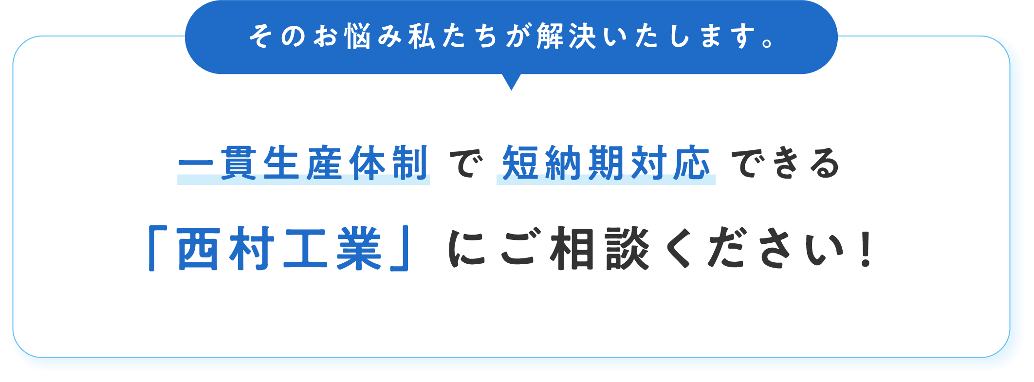 そのお悩み私たちが解決いたします。一貫生産体制 で 短納期対応 できる「西村工業」にご相談ください!