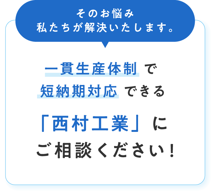 そのお悩み私たちが解決いたします。一貫生産体制 で 短納期対応 できる「西村工業」にご相談ください!