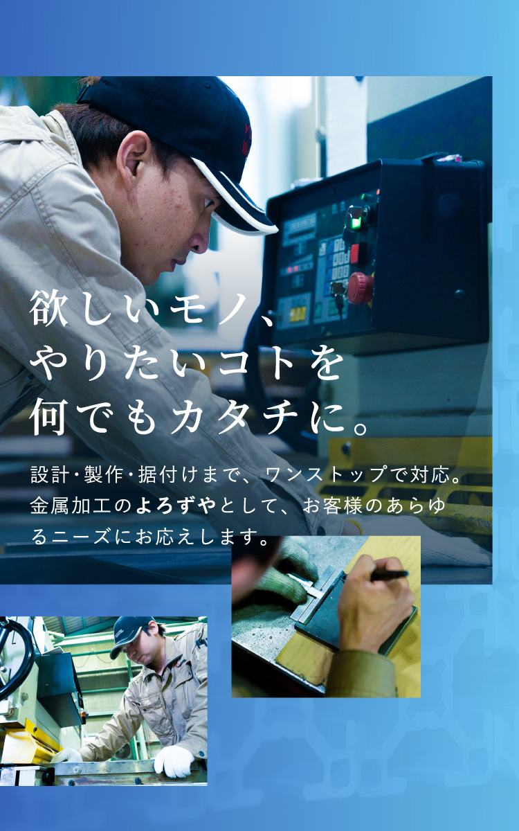 欲しいモノ、やりたいコトを何でもカタチに。設計・製作・据付けまで、ワンストップで対応。金属加工のよろずやとして、お客様のあらゆるニーズにお応えします。